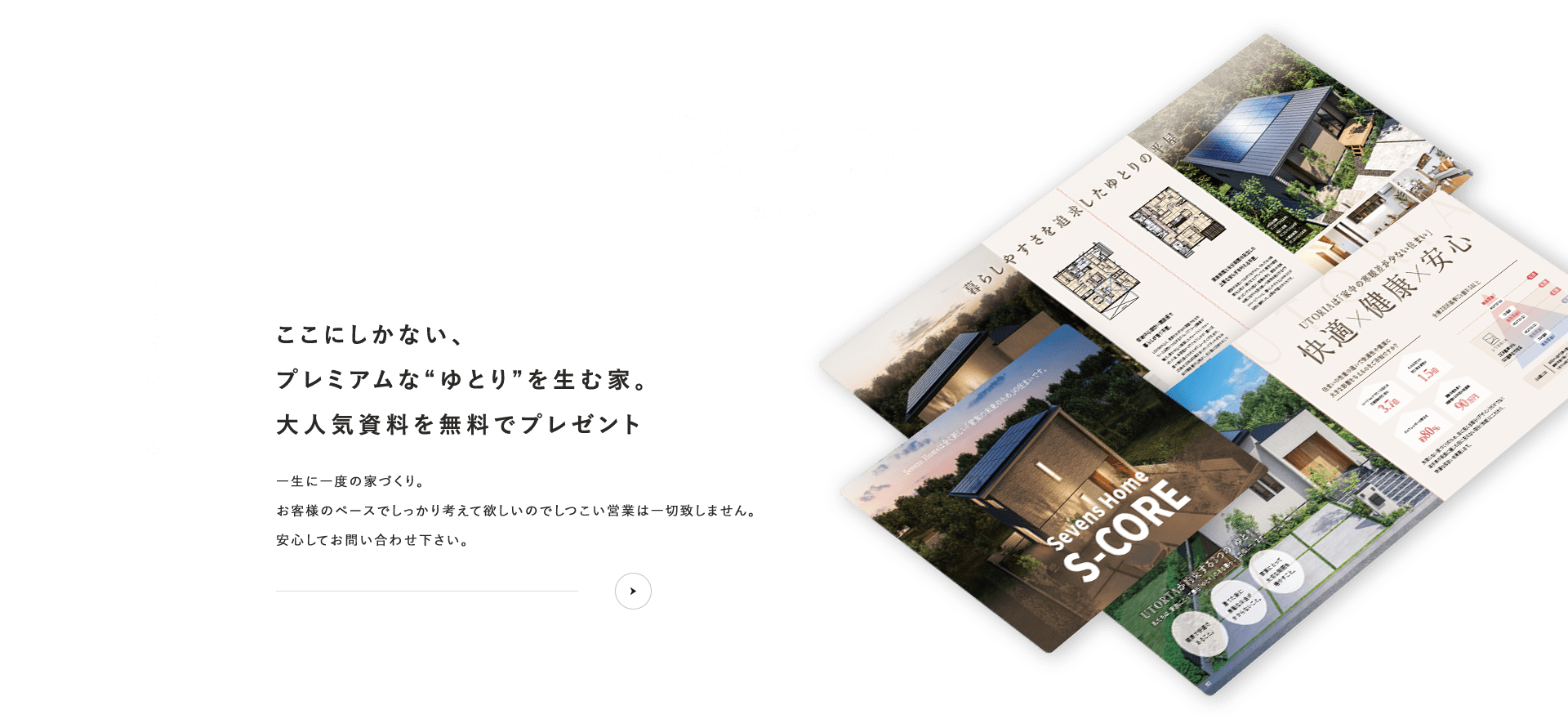 資料請求ここにしかない、プレミアムな“ゆとり”を生む家。大人気資料を無料でプレゼントお客様のペースでしっかり考えて欲しいのでしつこい営業は一切致しません。安心してお問い合わせ下さい。